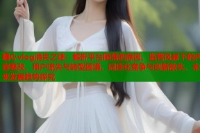 糖心vlog消失之谜：解析平台陨落的原因、监管风暴下的内容整改、用户流失与转型困境、同质化竞争与创新缺失、未来发展趋势探究