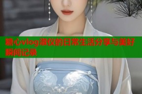 糖心vlog淑仪的日常生活分享与美好瞬间记录