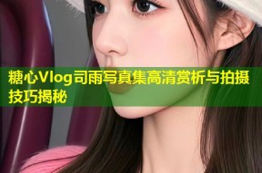 糖心Vlog司雨写真集高清赏析与拍摄技巧揭秘