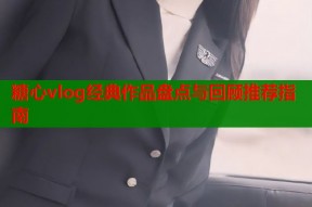 糖心vlog经典作品盘点与回顾推荐指南