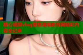 糖心视频vlog聚焦湖南教育网精彩内容全记录