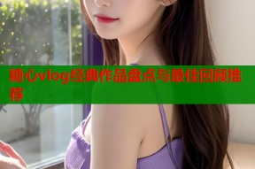 糖心vlog经典作品盘点与最佳回顾推荐