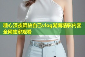 糖心深夜释放自己vlog湖南精彩内容全网独家观看