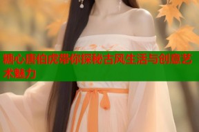糖心唐伯虎带你探秘古风生活与创意艺术魅力