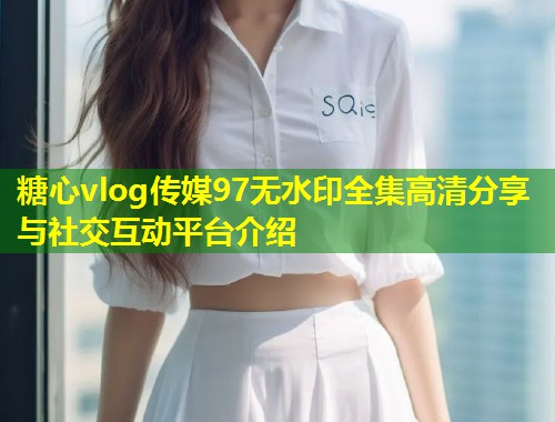 糖心vlog传媒97无水印全集高清分享与社交互动平台介绍  第1张