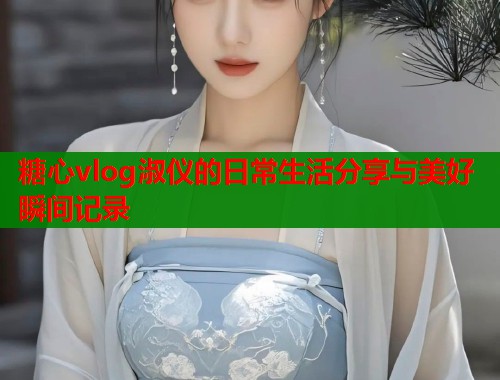 糖心vlog淑仪的日常生活分享与美好瞬间记录  第1张