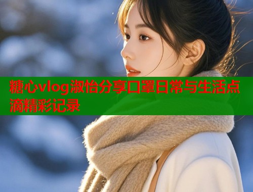 糖心vlog淑怡分享口罩日常与生活点滴精彩记录  第1张
