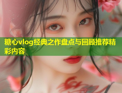 糖心vlog经典之作盘点与回顾推荐精彩内容  第1张