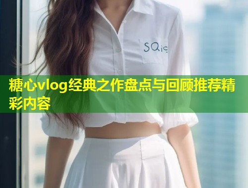 糖心vlog经典之作盘点与回顾推荐精彩内容  第2张