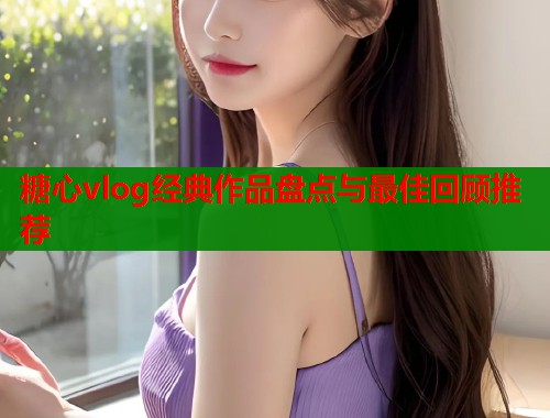 糖心vlog经典作品盘点与最佳回顾推荐  第1张