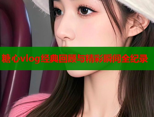 糖心vlog经典回顾与精彩瞬间全纪录  第1张