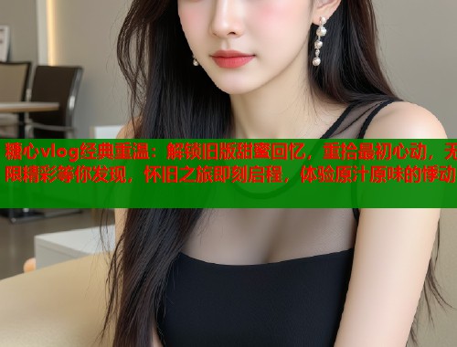糖心vlog经典重温：解锁旧版甜蜜回忆，重拾最初心动，无限精彩等你发现，怀旧之旅即刻启程，体验原汁原味的悸动  第2张