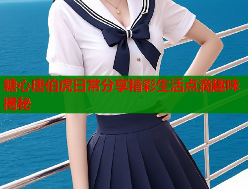 糖心唐伯虎日常分享精彩生活点滴趣味揭秘  第1张