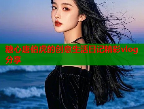 糖心唐伯虎的创意生活日记精彩vlog分享  第1张