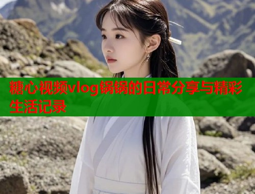 糖心视频vlog锅锅的日常分享与精彩生活记录  第1张