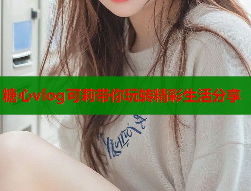 糖心vlog可莉带你玩转精彩生活分享  第1张