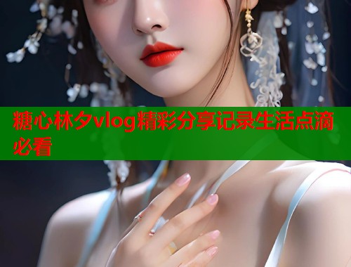糖心林夕vlog精彩分享记录生活点滴必看  第1张