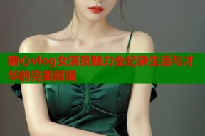 糖心vlog女演员魅力全纪录生活与才华的完美展现