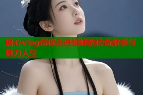 糖心vlog带你走进貂蝉的传奇故事与魅力人生