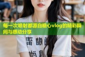 每一次喷射都源自糖心vlog的精彩瞬间与感动分享