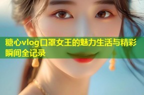 糖心vlog口罩女王的魅力生活与精彩瞬间全记录