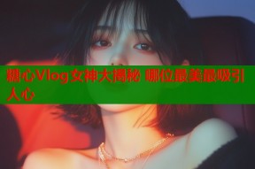 糖心Vlog女神大揭秘 哪位最美最吸引人心