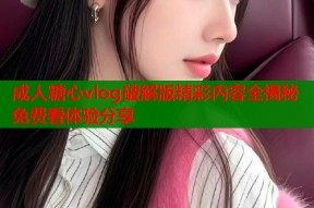 成人糖心vlog破解版精彩内容全揭秘免费看体验分享