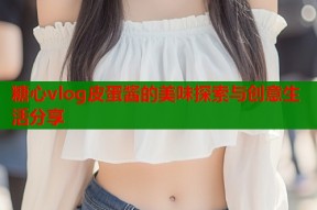 糖心vlog皮蛋酱的美味探索与创意生活分享