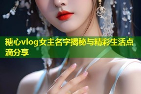 糖心vlog女主名字揭秘与精彩生活点滴分享