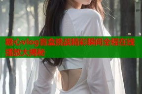 糖心vlog盲盒挑战精彩瞬间全程在线播放大揭秘