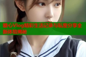 糖心Vlog精彩生活记录与私密分享全新体验揭秘