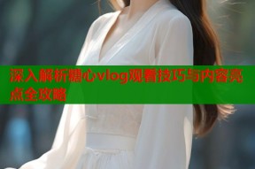 深入解析糖心vlog观看技巧与内容亮点全攻略