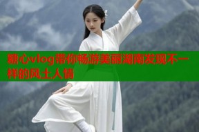 糖心vlog带你畅游美丽湖南发现不一样的风土人情