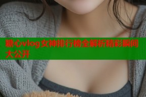 糖心vlog女神排行榜全解析精彩瞬间大公开