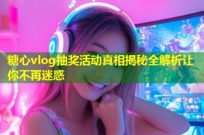 糖心vlog抽奖活动真相揭秘全解析让你不再迷惑