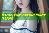 糖心vlog无法进入原因解析及解决方法全攻略