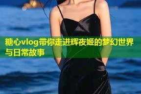 糖心vlog带你走进辉夜姬的梦幻世界与日常故事
