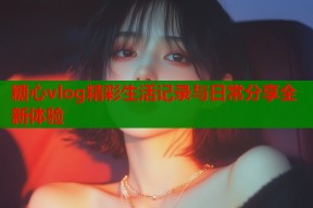 糖心vlog精彩生活记录与日常分享全新体验