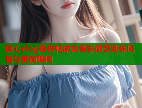 糖心vlog带你畅游龙倩影感受别样风情与美丽瞬间  第1张