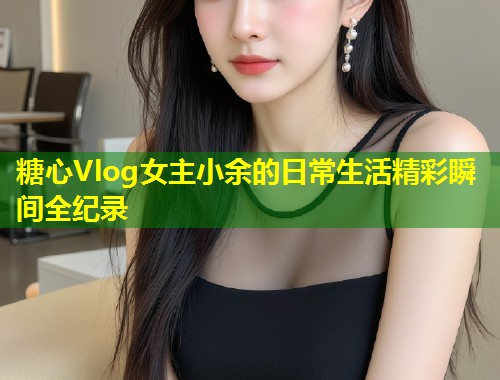 糖心Vlog女主小余的日常生活精彩瞬间全纪录  第1张