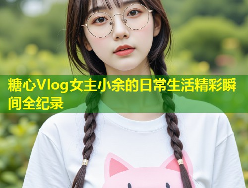 糖心Vlog女主小余的日常生活精彩瞬间全纪录  第2张
