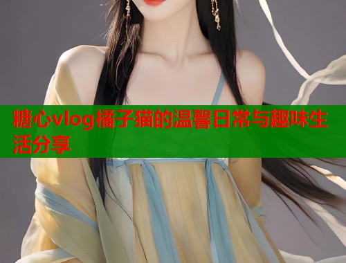 糖心vlog橘子猫的温馨日常与趣味生活分享  第1张