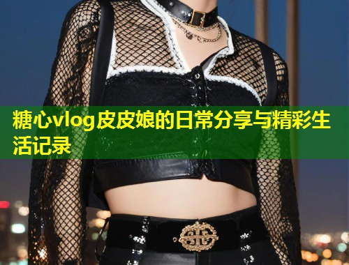 糖心vlog皮皮娘的日常分享与精彩生活记录  第1张