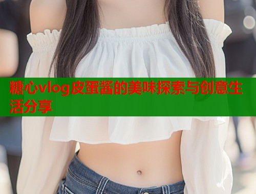 糖心vlog皮蛋酱的美味探索与创意生活分享  第1张