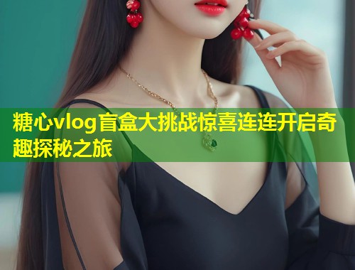 糖心vlog盲盒大挑战惊喜连连开启奇趣探秘之旅  第1张
