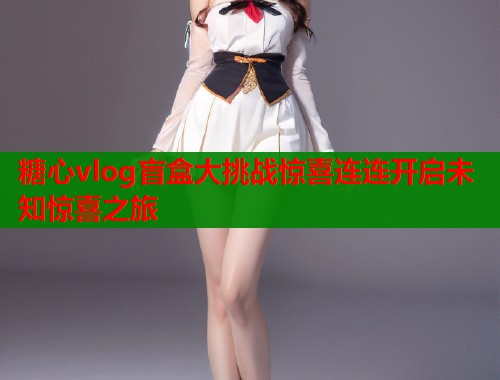 糖心vlog盲盒大挑战惊喜连连开启未知惊喜之旅  第2张
