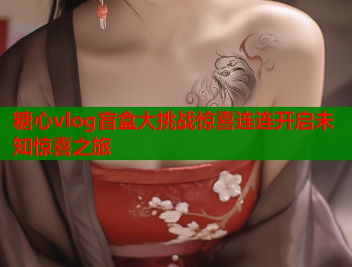糖心vlog盲盒大挑战惊喜连连开启未知惊喜之旅  第1张