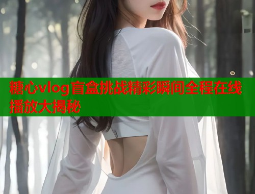 糖心vlog盲盒挑战精彩瞬间全程在线播放大揭秘  第1张