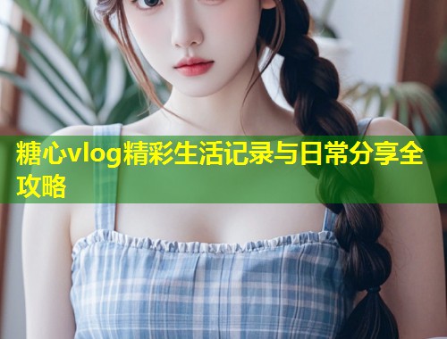 糖心vlog精彩生活记录与日常分享全攻略  第1张