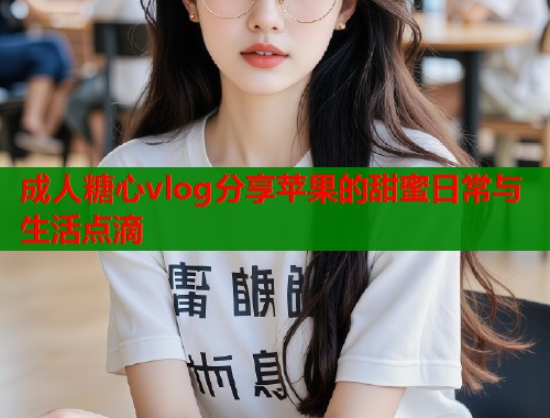 成人糖心vlog分享苹果的甜蜜日常与生活点滴  第1张
